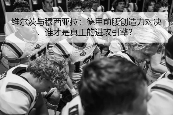 维尔茨与穆西亚拉：德甲前腰创造力对决，谁才是真正的进攻引擎？